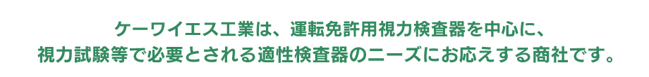 ケーワイエス工業は、運転免許用視力検査器を中心に、視力試験等で必要とされる適性検査器のニーズにお応えする商社です。